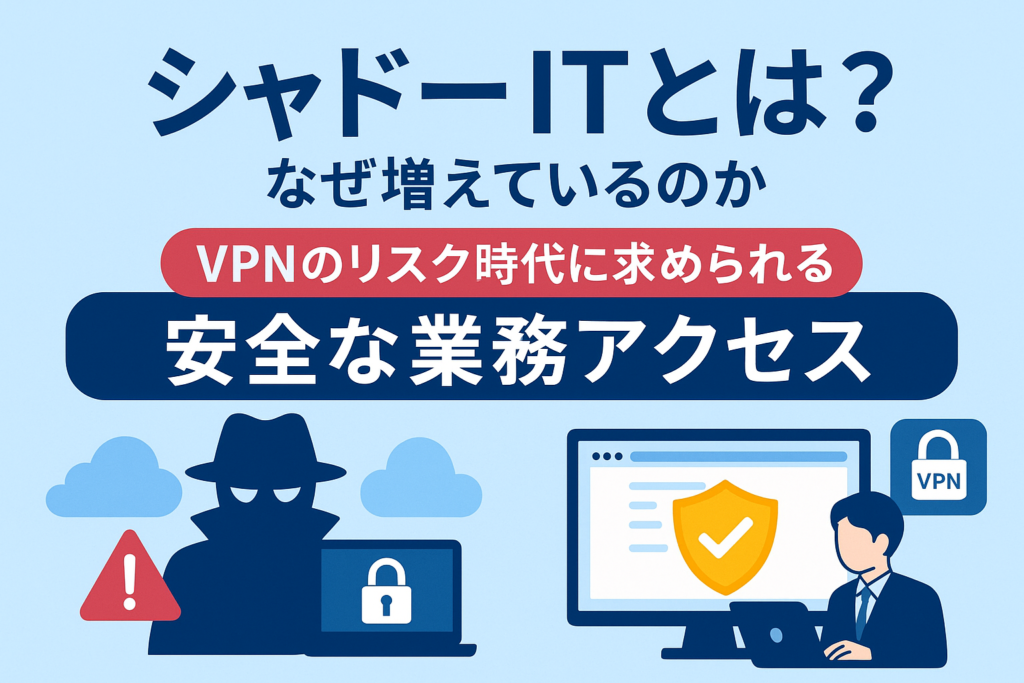 シャドーITとは？なぜ増えているのか──VPNのリスク時代に求められる“安全な業務アクセス”の新常識